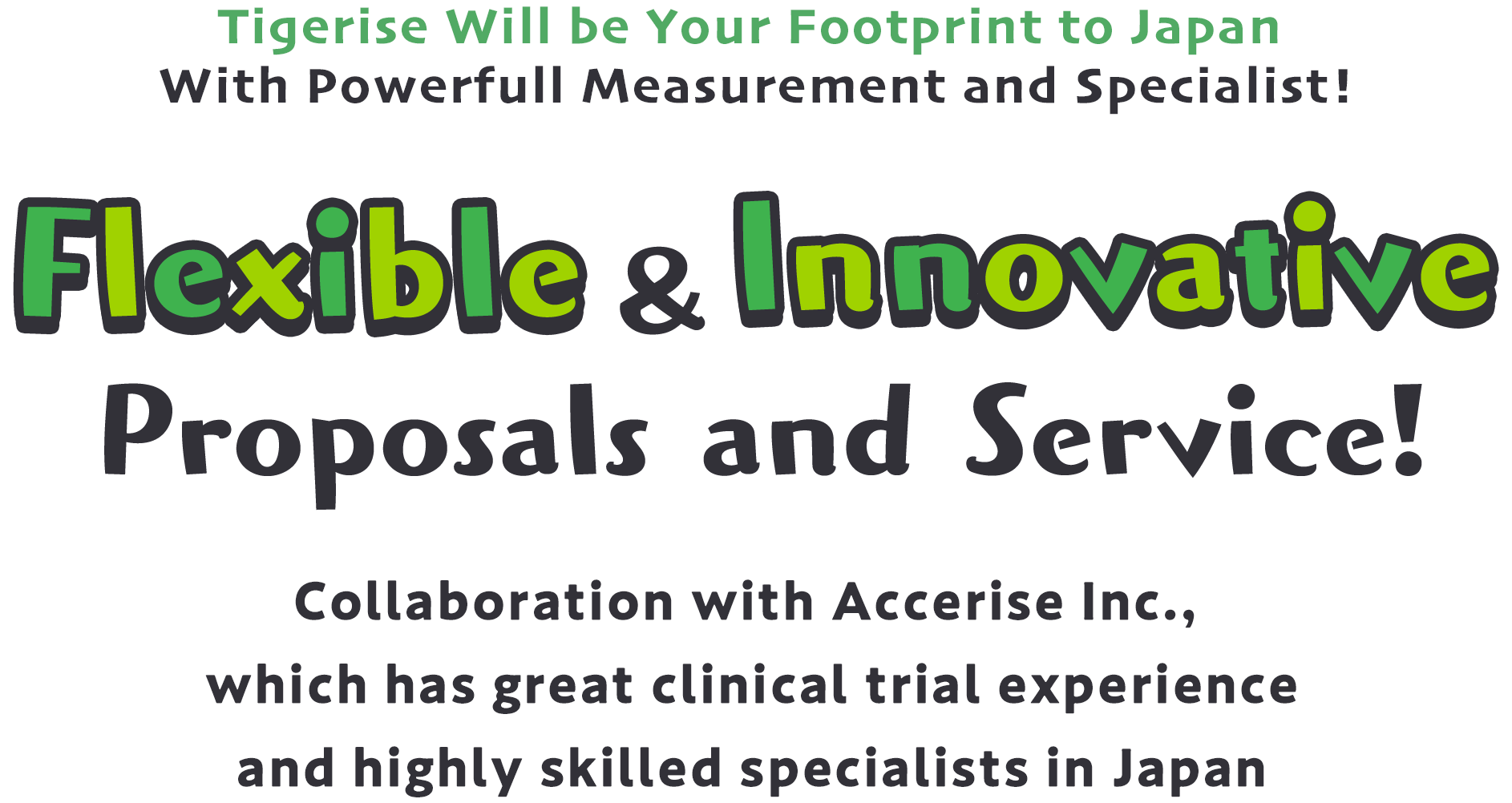 Tigerise Will be Your Footprint to Japan	With Powerfull Measurement and Specialist! 柔軟で革新的な提案と支援を! 日本国内での治験実績とスキルの高い人財を持つアクセライズとの連携 株式会社Tigerise will be a partner of overseas pharmaceutical and medical device manufacturers, providing flexible and innovative proposals and support in Japan. In addition, Tigerise will be a partner of Japanese pharmaceutical and medical device companies expanding into China and Asia, providing flexible and innovative proposals and support.